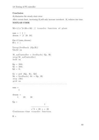 4.8 Testing of PI controller
Conclusion
Kieliminates the steady state error.
After certain limit, increasing Kiwill only increase overshoot. Ki reduces rise time.
MATLAB CODE
%G=1/(s^2+20s+30) // t r a n s f e r function of plant
num = [ 1 ]
denom = [1 20 30]
Gp=t f (num, denom)
H=[ 1 ]
%step ( feedback (Gp,H))
%hold on
M_noController = feedback ( Gp, H)
step ( M_noController )
hold on
Kp = 200;
Ki = 300;
Kd = 0;
Gc = pid (Kp, Ki , Kd)
Mc = feedback ( Gc ∗ Gp, H)
step (Mc)
grid on
. . . . . . . . . . . . . . . . . . . . . . . . . . . . . . . . . . . . . . . . . . . . . . .
num =
1
denom =
1 20 30
Gp =
1
−−−−−−−−−−−−−−−
s^2 + 20 s + 30
Continuous−time t r a n s f e r function .
H =
69
 