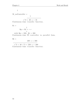 Chapter 4 Work and Result
1
M_noController =
1
−−−−−−−−−−−−−−−
s^2 + 20 s + 31
Continuous−time t r a n s f e r function .
Gc =
1
Kp + Ki ∗ −−−
s
with Kp = 200 , Ki = 300
Continuous−time PI c o n t r o l l e r in p a r a l l e l form .
Mc =
200 s + 300
−−−−−−−−−−−−−−−−−−−−−−−−−−
s^3 + 20 s^2 + 230 s + 300
Continuous−time t r a n s f e r function .
70
 