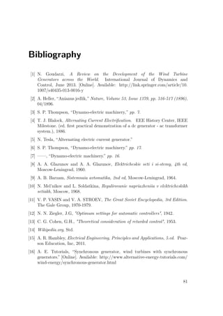 Bibliography
[1] N. Goudarzi, A Review on the Development of the Wind Turbine
Generators across the World. International Journal of Dynamics and
Control, June 2013. [Online]. Available: http://link.springer.com/article/10.
1007/s40435-013-0016-y
[2] A. Heller, “Anianus jedlik,” Nature, Volume 53, Issue 1379, pp. 516-517 (1896),
04/1896.
[3] S. P. Thompson, “Dynamo-electric machinery,” pp. 7.
[4] T. J. Blalock, Alternating Current Electriﬁcation. EEE History Center, IEEE
Milestone. (ed. ﬁrst practical demonstration of a dc generator - ac transformer
system.), 1886.
[5] N. Tesla, “Alternating electric current generator.”
[6] S. P. Thompson, “Dynamo-electric machinery.” pp. 17.
[7] ——, “Dynamo-electric machinery.” pp. 16.
[8] A. A. Glazunov and A. A. Glazunov, Elektricheskie seti i si-stemy, 4th ed,
Moscow-Leningrad, 1960.
[9] A. B. Barzam, Sistemnaia avtomatika, 2nd ed, Moscow-Leningrad, 1964.
[10] N. Mel’nikov and L. Soldatkina, Regulirovanie napriazheniia v elektricheskikh
setiakh, Moscow, 1968.
[11] V. P. VASIN and V. A. STROEV, The Great Soviet Encyclopedia, 3rd Edition.
The Gale Group, 1970-1979.
[12] N. N. Ziegler, J.G, "Optimum settings for automatic controllers", 1942.
[13] C. G. Cohen, G.H., "Theoretical consideration of retarded control", 1953.
[14] Wikipedia.org, Std.
[15] A. R. Hambley, Electrical Engineering, Principles and Applications, 5.ed. Pear-
son Education, Inc, 2011.
[16] A. E. Tutorials, “Synchronous generator, wind turbines with synchronous
generators.” [Online]. Available: http://www.alternative-energy-tutorials.com/
wind-energy/synchronous-generator.html
81
 