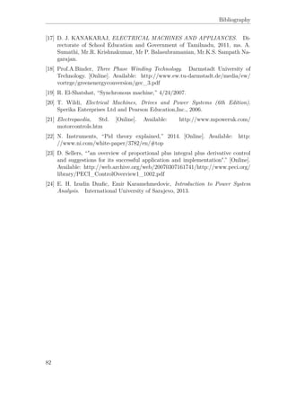 Bibliography
[17] D. J. KANAKARAJ, ELECTRICAL MACHINES AND APPLIANCES. Di-
rectorate of School Education and Government of Tamilnadu, 2011, ms. A.
Sumathi, Mr.R. Krishnakumar, Mr P. Balasubramanian, Mr.K.S. Sampath Na-
garajan.
[18] Prof.A.Binder, Three Phase Winding Technology. Darmstadt University of
Technology. [Online]. Available: http://www.ew.tu-darmstadt.de/media/ew/
vortrge/greenenergyconversion/gec_3.pdf
[19] R. El-Shatshat, “Synchronous machine,” 4/24/2007.
[20] T. Wildi, Electrical Machines, Drives and Power Systems (6th Edition).
Sperika Enterprises Ltd and Pearson Education,Inc., 2006.
[21] Electropaedia, Std. [Online]. Available: http://www.mpoweruk.com/
motorcontrols.htm
[22] N. Instruments, “Pid theory explained,” 2014. [Online]. Available: http:
//www.ni.com/white-paper/3782/en/#top
[23] D. Sellers, “"an overview of proportional plus integral plus derivative control
and suggestions for its successful application and implementation".” [Online].
Available: http://web.archive.org/web/20070307161741/http://www.peci.org/
library/PECI_ControlOverview1_1002.pdf
[24] E. H. Izudin Dzaﬁc, Emir Karamehmedovic, Introduction to Power System
Analysis. International University of Sarajevo, 2013.
82
 