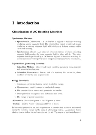 1 Introduction
Classiﬁcation of AC Rotating Machines
Synchronous Machines
• Synchronous Generators : A DC current is applied to the rotor winding
producing a rotor magnetic ﬁeld. The rotor is then turned by external means
producing a rotating magnetic ﬁeld, which induces a 3-phase voltage within
the stator winding.
• Synchronous Motors : A 3-phase set of stator currents produces a rotating
magnetic ﬁeld causing the rotor magnetic ﬁeld to align with it. The rotor
magnetic ﬁeld is produced by a DC current applied to the rotor winding. It
used as motors as well as power factor compensators (synchronous condensers).
Asynchronous (Induction) Machines:
• Induction Motors : Most widely used electrical motors in both domestic
and industrial applications.
• Induction Generators : Due to lack of a separate ﬁeld excitation, these
machines are rarely used as generators.
Energy Conversion
• Generators convert mechanical energy to electric energy.
• Motors convert electric energy to mechanical energy.
• The construction of motors and generators are similar
• Every generator can operate as a motor and vice versa.
• The energy or power balance is :
–Generator: Mechanical power = electric power + losses
–Motor: Electric Power = Mechanical Power + losses
In electricity generation, an electric generator is a device that converts mechanical
energy to electrical energy in the form of alternating current. A generator forces
electric current to ﬂow through an external circuit. The source of mechanical energy
3
 
