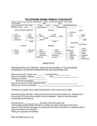 Plan provided by Kevin Ian
TELEPHONE BOMB THREAT CHECKLIST
INSTRUCTIONS: BE CALM, BE COURTEOUS. LISTEN. DO NOT INTERRUPT THE CALLER.
YOUR NAME: __________________________ TIME: _____________ DATE: ________________
CALLER'S IDENTITY SEX: Male _____ Female ____ Adult ____ Juvenile ____ APPROXIMATE AGE: _____
ORIGIN OF CALL: Local __________ Long Distance ___________ Telephone Booth __________
VOICE CHARACTERISTICS
___ Loud ___ Soft
___ High Pitch ___ Deep
___ Raspy ___ Pleasant
___ Intoxicated ____________
Other
SPEECH
___ Excellent
___ Fair
___ Foul
BACKGRO
___ Factory
___
Machines
___ Music
___ Office
___ Machines
___ Street
___ Traffic
LANGUAGE
___ Good
___ Poor
__________
Other
UND NOISES
___ Trains
___ Animals
___ Quiet
___ Voices
___ Airplanes
___ Party
___ Atmosphere
___ Fast ___ Slow
___ Distinct ___ Distorted ___ Stutter
___ Nasal
___ Slurred ____________
Other
ACCENT
___ Local ___ Not Local
___ Foreign ___ Region
___ Race
MANNER
___ Calm
___ Rational
___ Coherent
___ Deliberate ___
Righteous
___ Angry
___ Irrational
___ Incoherent ___
Emotional ___
Laughing
BOMB FACTS
PRETEND DIFFICULTY HEARING - KEEP CALLER TALKING - IF CALLER SEEMS
AGREEABLE TO FURTHER CONVERSATION, ASK QUESTIONS LIKE:
When will it go off? Certain Hour ______ _Time Remaining __
Where is it located? Building ____ Area _______
What kind of bomb? ___________________
What kind of package?______________
How do you know so much about the bomb?___
What is your name and address?
If building is occupied, inform caller that detonation could cause injury or death.
Activate malicious call trace: Hang up phone and do not answer another line. Choose same
line and dial *57 (if your phone system has this capability). Listen for the confirmation
announcement and hang up.
Call Security at __________ and relay information about call.
Did the caller appear familiar with plant or building (by his/her description of the bomb
location)? Write out the message in its entirety and any other comments on a separate sheet of
paper and attach to this checklist.
Notify your supervisor immediately.
 