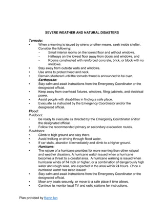 Plan provided by Kevin Ian
SEVERE WEATHER AND NATURAL DISASTERS
Tornado:
• When a warning is issued by sirens or other means, seek inside shelter.
Consider the following:
- Small interior rooms on the lowest floor and without windows,
- Hallways on the lowest floor away from doors and windows, and
- Rooms constructed with reinforced concrete, brick, or block with no
windows.
• Stay away from outside walls and windows.
• Use arms to protect head and neck.
• Remain sheltered until the tornado threat is announced to be over.
Earthquake:
• Stay calm and await instructions from the Emergency Coordinator or the
designated official.
• Keep away from overhead fixtures, windows, filing cabinets, and electrical
power.
• Assist people with disabilities in finding a safe place.
• Evacuate as instructed by the Emergency Coordinator and/or the
designated official.
Flood:
If indoors:
• Be ready to evacuate as directed by the Emergency Coordinator and/or
the designated official.
• Follow the recommended primary or secondary evacuation routes.
If outdoors:
• Climb to high ground and stay there.
• Avoid walking or driving through flood water.
• If car stalls, abandon it immediately and climb to a higher ground.
Hurricane:
• The nature of a hurricane provides for more warning than other natural
and weather disasters. A hurricane watch issued when a hurricane
becomes a threat to a coastal area. A hurricane warning is issued when
hurricane winds of 74 mph or higher, or a combination of dangerously high
water and rough seas, are expected in the area within 24 hours. Once a
hurricane watch has been issued:
• Stay calm and await instructions from the Emergency Coordinator or the
designated official.
• Moor any boats securely, or move to a safe place if time allows.
• Continue to monitor local TV and radio stations for instructions.
 
