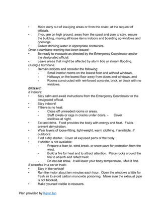 Plan provided by Kevin Ian
• Move early out of low-lying areas or from the coast, at the request of
officials.
• If you are on high ground, away from the coast and plan to stay, secure
the building, moving all loose items indoors and boarding up windows and
openings.
• Collect drinking water in appropriate containers.
Once a hurricane warning has been issued:
• Be ready to evacuate as directed by the Emergency Coordinator and/or
the designated official.
• Leave areas that might be affected by storm tide or stream flooding.
During a hurricane:
• Remain indoors and consider the following:
- Small interior rooms on the lowest floor and without windows,
- Hallways on the lowest floor away from doors and windows, and
- Rooms constructed with reinforced concrete, brick, or block with no
windows.
Blizzard:
If indoors:
• Stay calm and await instructions from the Emergency Coordinator or the
designated official.
• Stay indoors!
• If there is no heat:
- Close off unneeded rooms or areas.
- Stuff towels or rags in cracks under doors. - Cover
windows at night.
• Eat and drink. Food provides the body with energy and heat. Fluids
prevent dehydration.
• Wear layers of loose-fitting, light-weight, warm clothing, if available. If
outdoors:
• Find a dry shelter. Cover all exposed parts of the body.
• If shelter is not available:
- Prepare a lean-to, wind break, or snow cave for protection from the
wind.
- Build a fire for heat and to attract attention. Place rocks around the
fire to absorb and reflect heat.
- Do not eat snow. It will lower your body temperature. Melt it first.
If stranded in a car or truck:
• Stay in the vehicle!
• Run the motor about ten minutes each hour. Open the windows a little for
fresh air to avoid carbon monoxide poisoning. Make sure the exhaust pipe
is not blocked.
• Make yourself visible to rescuers.
 