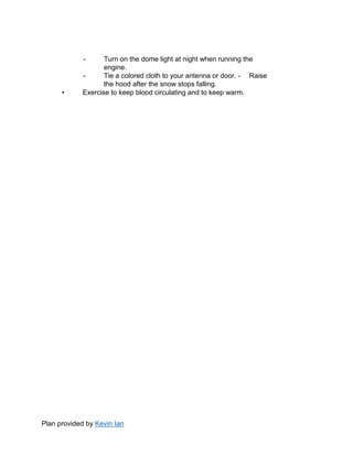 Plan provided by Kevin Ian
- Turn on the dome light at night when running the
engine.
- Tie a colored cloth to your antenna or door. - Raise
the hood after the snow stops falling.
• Exercise to keep blood circulating and to keep warm.
 