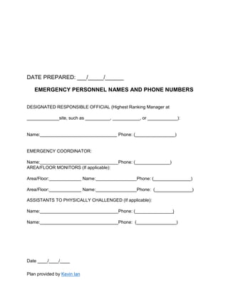 Plan provided by Kevin Ian
DATE PREPARED: ___/_____/______
EMERGENCY PERSONNEL NAMES AND PHONE NUMBERS
DESIGNATED RESPONSIBLE OFFICIAL (Highest Ranking Manager at
_____________site, such as __________, ___________, or ____________):
Name: Phone: (________________)
EMERGENCY COORDINATOR:
Name: Phone: (______________)
AREA/FLOOR MONITORS (If applicable):
Area/Floor: Name: Phone: (_______________)
Area/Floor: Name: Phone: (_______________)
ASSISTANTS TO PHYSICALLY CHALLENGED (If applicable):
Name: Phone: (_______________)
Name: Phone: (________________)
Date ____/____/____
 