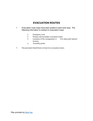 Plan provided by Kevin Ian
EVACUATION ROUTES
• Evacuation route maps have been posted in each work area. The
following information is marked on evacuation maps:
1. Emergency exits
2. Primary and secondary evacuation routes
3. Locations of fire extinguishers 4. Fire alarm pull stations’
location
a. Assembly points
• Site personnel should know at least two evacuation routes.
 