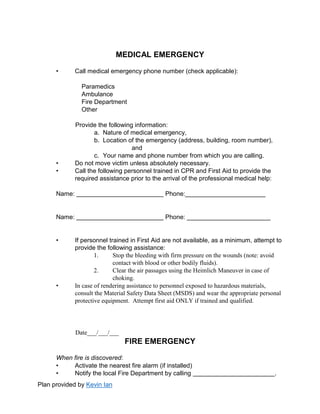 Plan provided by Kevin Ian
MEDICAL EMERGENCY
• Call medical emergency phone number (check applicable):
Paramedics
Ambulance
Fire Department
Other
Provide the following information:
a. Nature of medical emergency,
b. Location of the emergency (address, building, room number),
and
c. Your name and phone number from which you are calling.
• Do not move victim unless absolutely necessary.
• Call the following personnel trained in CPR and First Aid to provide the
required assistance prior to the arrival of the professional medical help:
Name: Phone:_______________________
Name: Phone: ________________________
• If personnel trained in First Aid are not available, as a minimum, attempt to
provide the following assistance:
1. Stop the bleeding with firm pressure on the wounds (note: avoid
contact with blood or other bodily fluids).
2. Clear the air passages using the Heimlich Maneuver in case of
choking.
• In case of rendering assistance to personnel exposed to hazardous materials,
consult the Material Safety Data Sheet (MSDS) and wear the appropriate personal
protective equipment. Attempt first aid ONLY if trained and qualified.
Date___/___/___
FIRE EMERGENCY
When fire is discovered:
• Activate the nearest fire alarm (if installed)
• Notify the local Fire Department by calling .
 