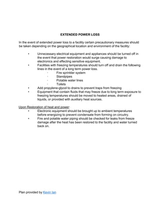 Plan provided by Kevin Ian
EXTENDED POWER LOSS
In the event of extended power loss to a facility certain precautionary measures should
be taken depending on the geographical location and environment of the facility:
• Unnecessary electrical equipment and appliances should be turned off in
the event that power restoration would surge causing damage to
electronics and effecting sensitive equipment.
• Facilities with freezing temperatures should turn off and drain the following
lines in the event of a long term power loss.
· Fire sprinkler system
· Standpipes
· Potable water lines
· Toilets
• Add propylene-glycol to drains to prevent traps from freezing
• Equipment that contain fluids that may freeze due to long term exposure to
freezing temperatures should be moved to heated areas, drained of
liquids, or provided with auxiliary heat sources.
Upon Restoration of heat and power:
• Electronic equipment should be brought up to ambient temperatures
before energizing to prevent condensate from forming on circuitry.
• Fire and potable water piping should be checked for leaks from freeze
damage after the heat has been restored to the facility and water turned
back on.
 