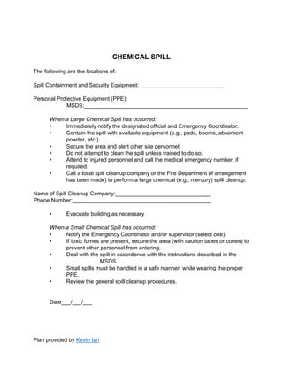 Plan provided by Kevin Ian
CHEMICAL SPILL
The following are the locations of:
Spill Containment and Security Equipment: ___________________________
Personal Protective Equipment (PPE):
MSDS:_____________________________________________________
When a Large Chemical Spill has occurred:
• Immediately notify the designated official and Emergency Coordinator.
• Contain the spill with available equipment (e.g., pads, booms, absorbent
powder, etc.).
• Secure the area and alert other site personnel.
• Do not attempt to clean the spill unless trained to do so.
• Attend to injured personnel and call the medical emergency number, if
required.
• Call a local spill cleanup company or the Fire Department (if arrangement
has been made) to perform a large chemical (e.g., mercury) spill cleanup.
Name of Spill Cleanup Company:_______________________________
Phone Number:_____________________________________________
• Evacuate building as necessary
When a Small Chemical Spill has occurred:
• Notify the Emergency Coordinator and/or supervisor (select one).
• If toxic fumes are present, secure the area (with caution tapes or cones) to
prevent other personnel from entering.
• Deal with the spill in accordance with the instructions described in the
MSDS.
• Small spills must be handled in a safe manner, while wearing the proper
PPE.
• Review the general spill cleanup procedures.
Date___/___/___
 