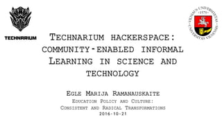 EGLE MARIJA RAMANAUSKAITE
EDUCATION POLICY AND CULTURE:
CONSISTENT AND RADICAL TRANSFORMATIONS
2016-10-21
TECHNARIUM HACKERSPACE:
COMMUNITY-ENABLED INFORMAL
LEARNING IN SCIENCE AND
TECHNOLOGY
 