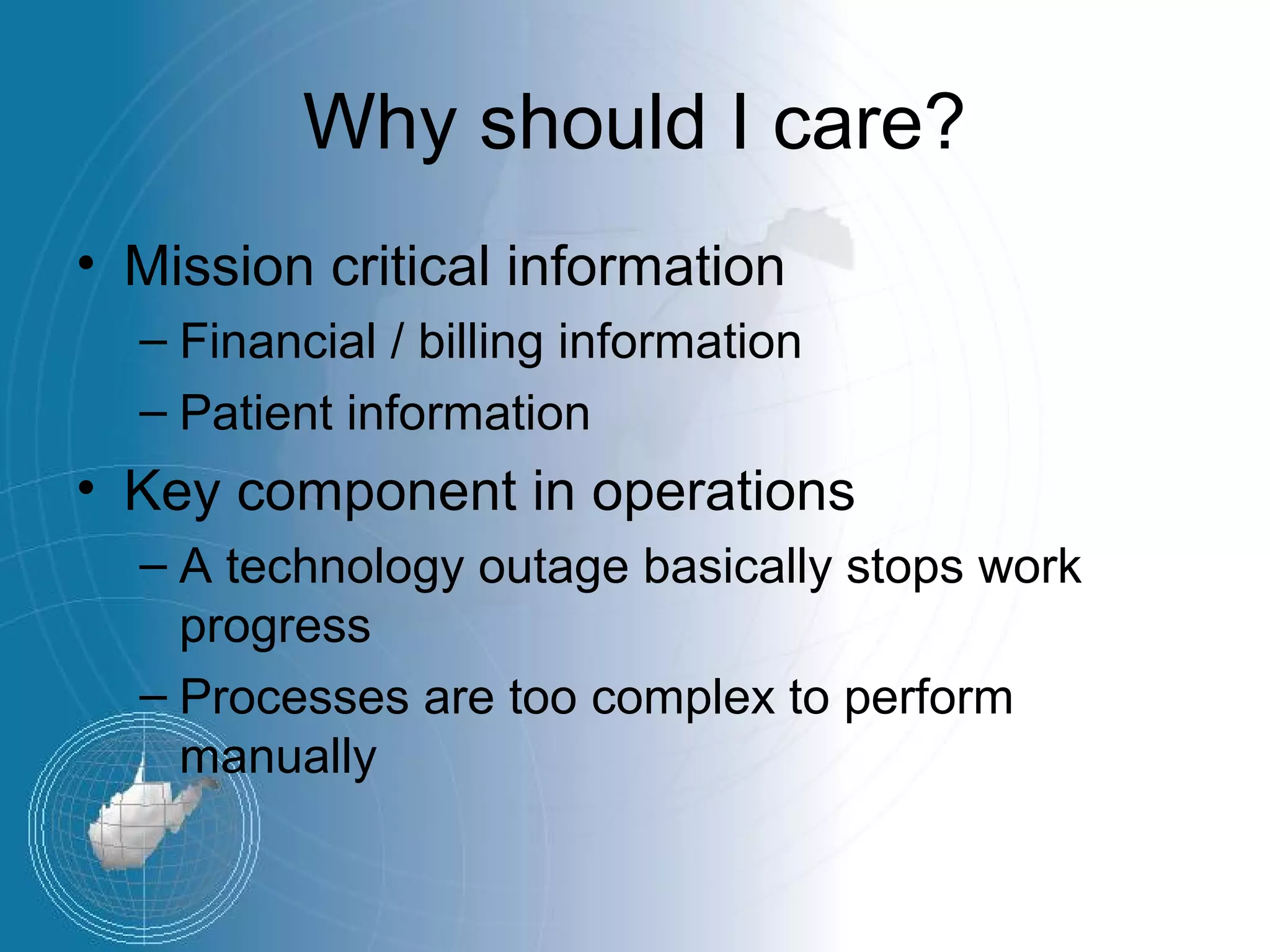 Why should I care?
• Mission critical information
  – Financial / billing information
  – Patient information
• Key component in operations
  – A technology outage basically stops work
    progress
  – Processes are too complex to perform
    manually
 