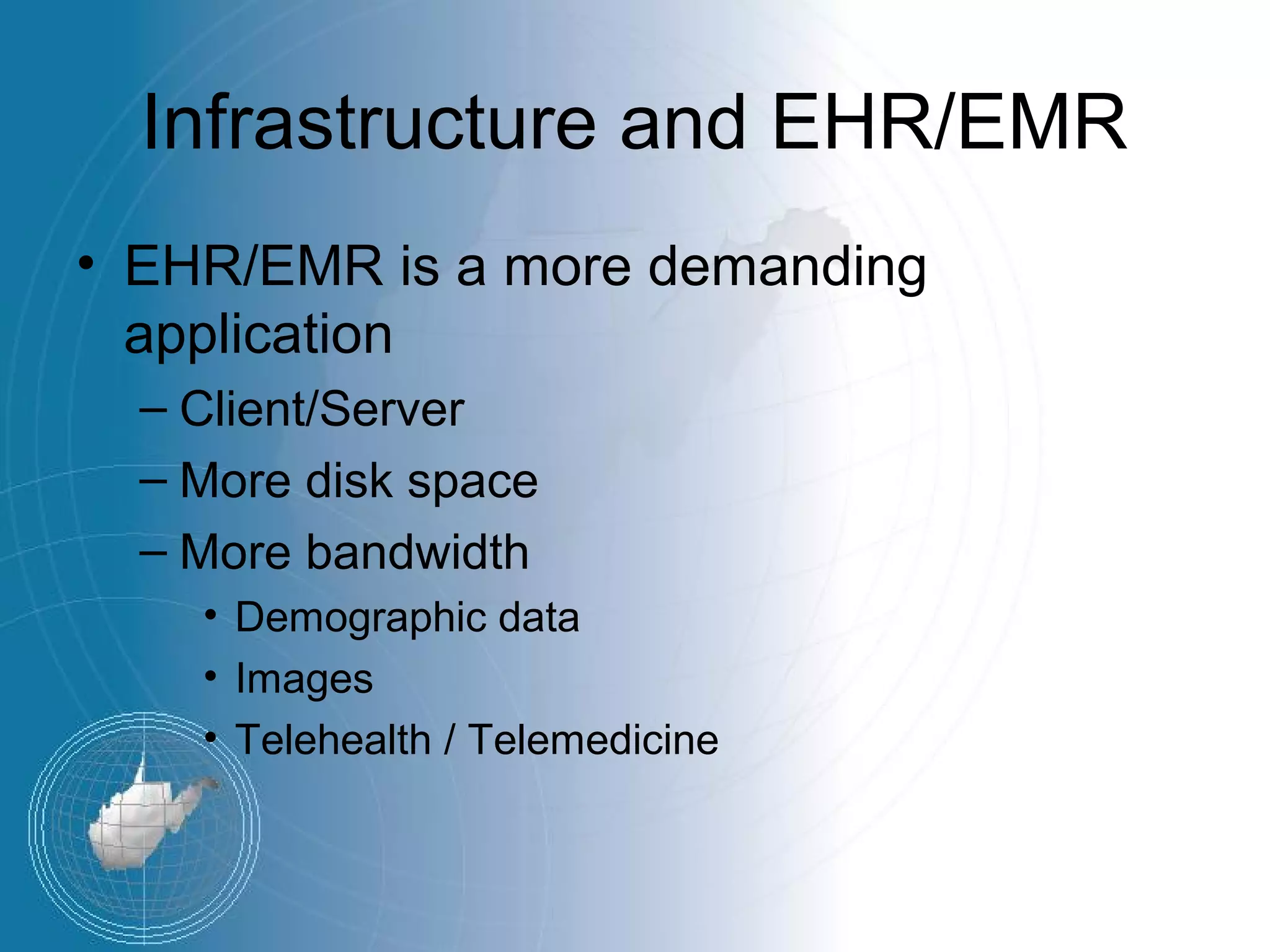 Infrastructure and EHR/EMR
• EHR/EMR is a more demanding
  application
  – Client/Server
  – More disk space
  – More bandwidth
    • Demographic data
    • Images
    • Telehealth / Telemedicine
 