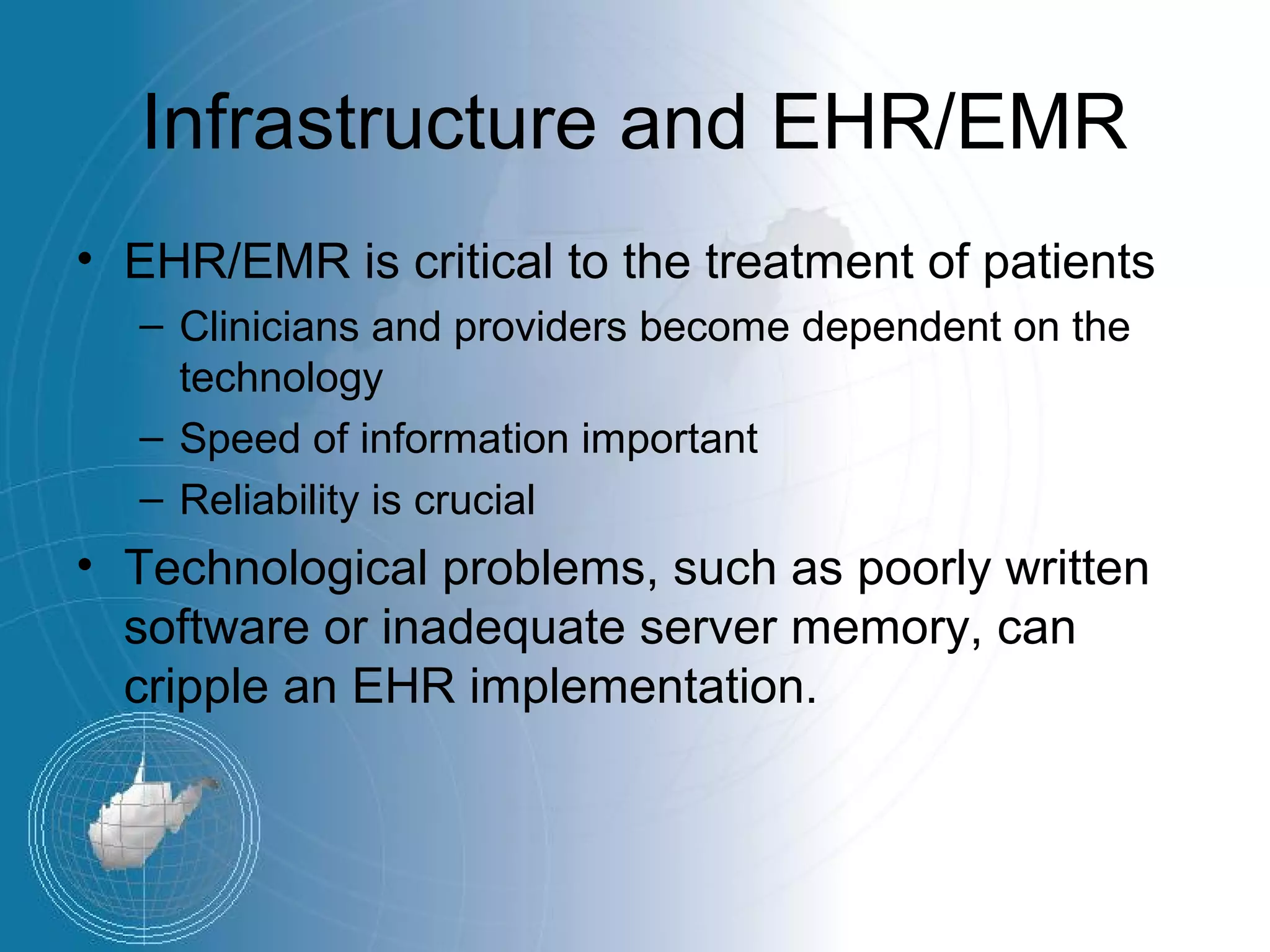 Infrastructure and EHR/EMR
• EHR/EMR is critical to the treatment of patients
  – Clinicians and providers become dependent on the
    technology
  – Speed of information important
  – Reliability is crucial
• Technological problems, such as poorly written
  software or inadequate server memory, can
  cripple an EHR implementation.
 
