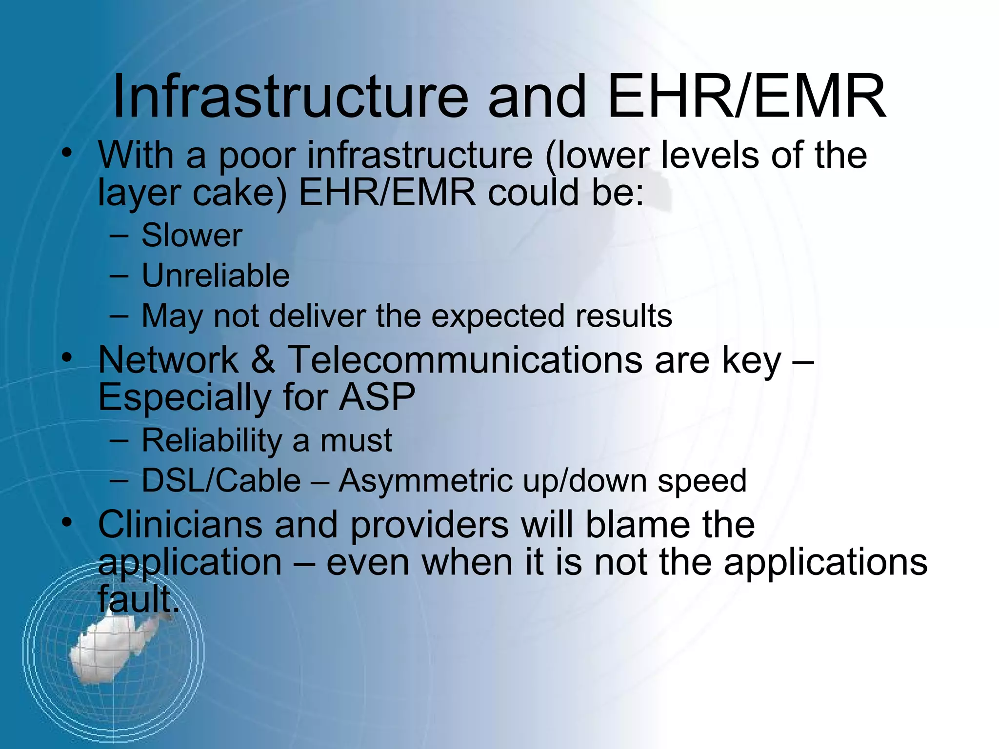 Infrastructure and EHR/EMR
• With a poor infrastructure (lower levels of the
  layer cake) EHR/EMR could be:
   – Slower
   – Unreliable
   – May not deliver the expected results
• Network & Telecommunications are key –
  Especially for ASP
   – Reliability a must
   – DSL/Cable – Asymmetric up/down speed
• Clinicians and providers will blame the
  application – even when it is not the applications
  fault.
 