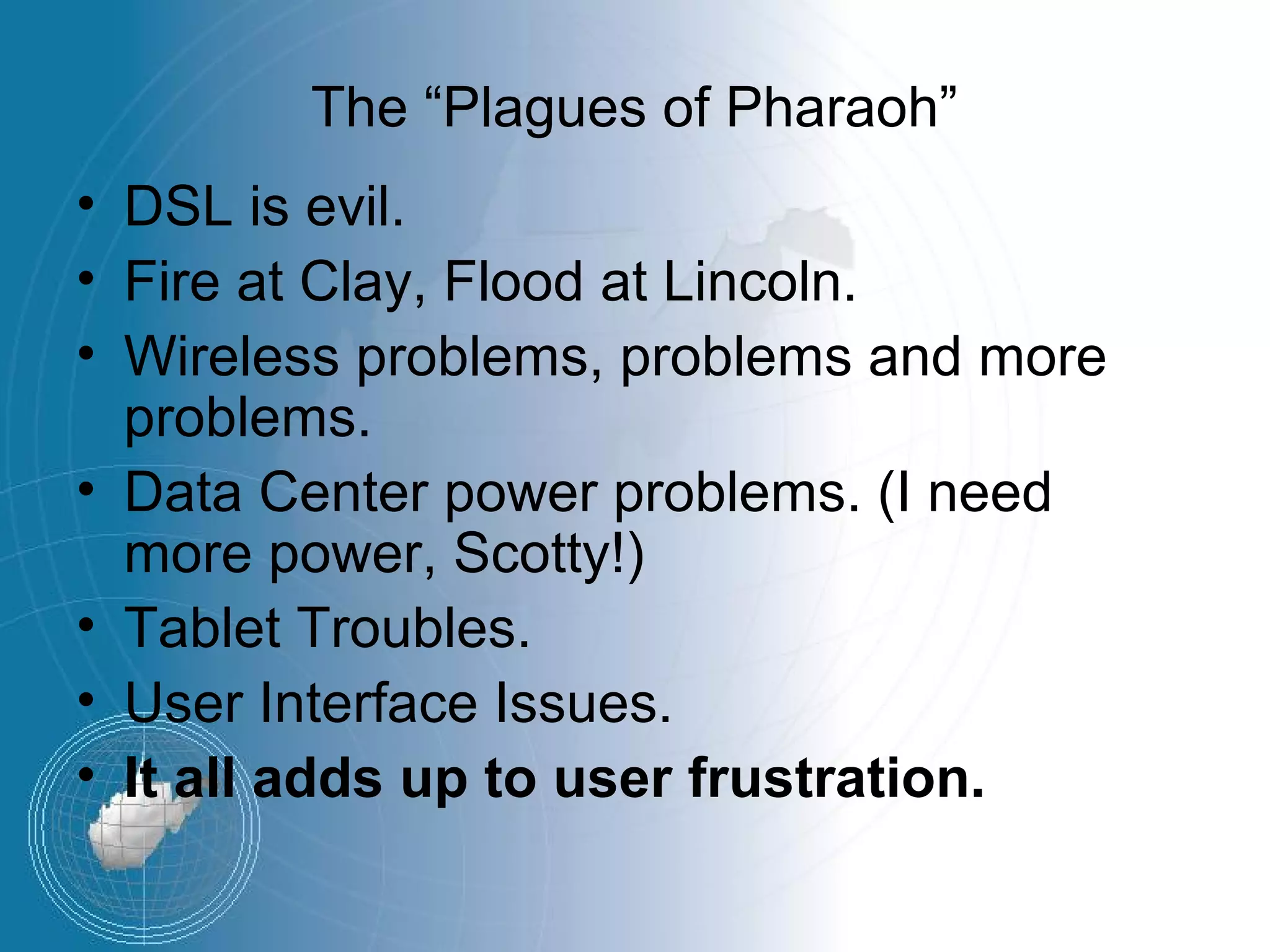 The “Plagues of Pharaoh”
• DSL is evil.
• Fire at Clay, Flood at Lincoln.
• Wireless problems, problems and more
  problems.
• Data Center power problems. (I need
  more power, Scotty!)
• Tablet Troubles.
• User Interface Issues.
• It all adds up to user frustration.
 