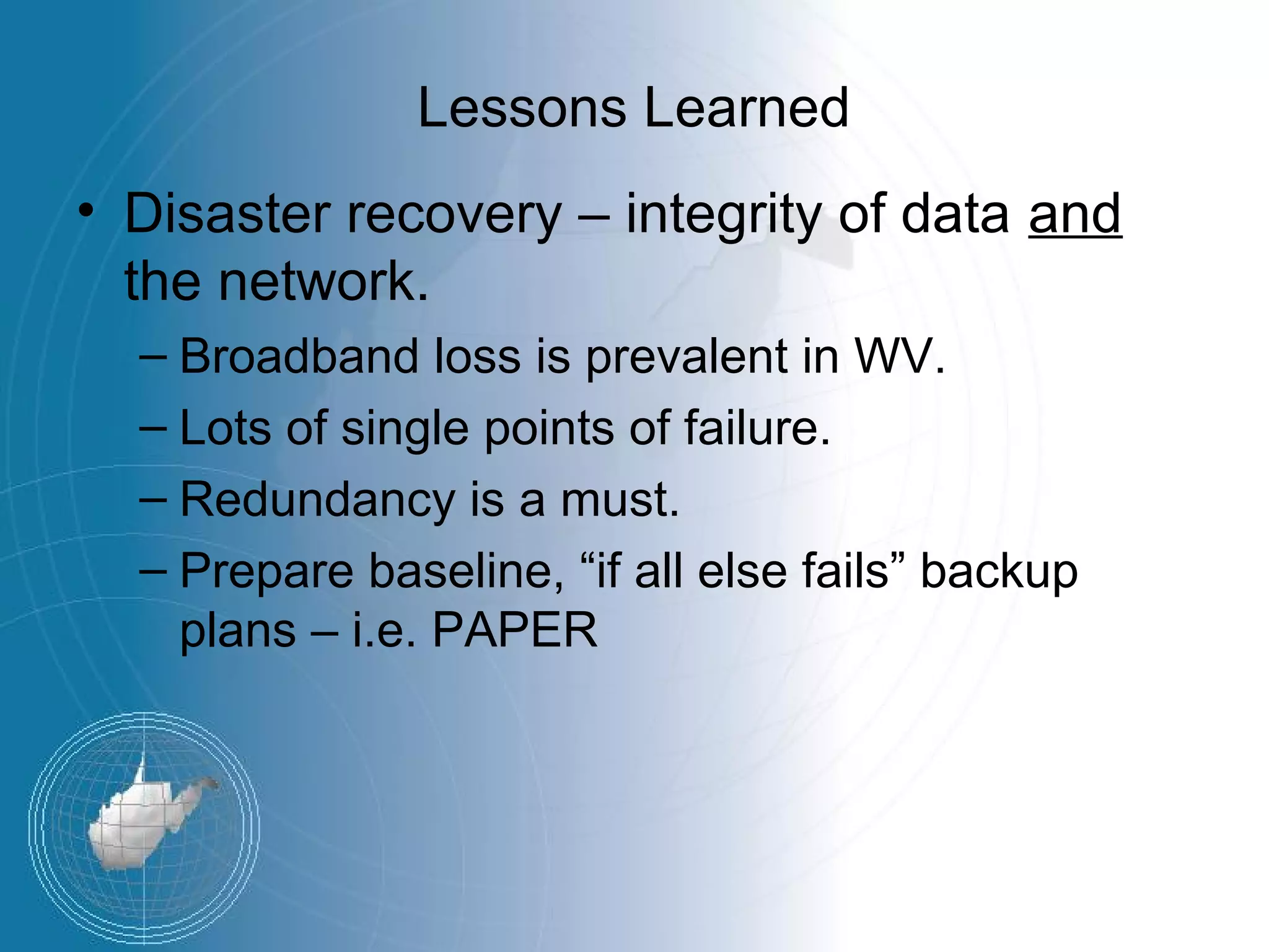 Lessons Learned
• Disaster recovery – integrity of data and
  the network.
  – Broadband loss is prevalent in WV.
  – Lots of single points of failure.
  – Redundancy is a must.
  – Prepare baseline, “if all else fails” backup
    plans – i.e. PAPER
 
