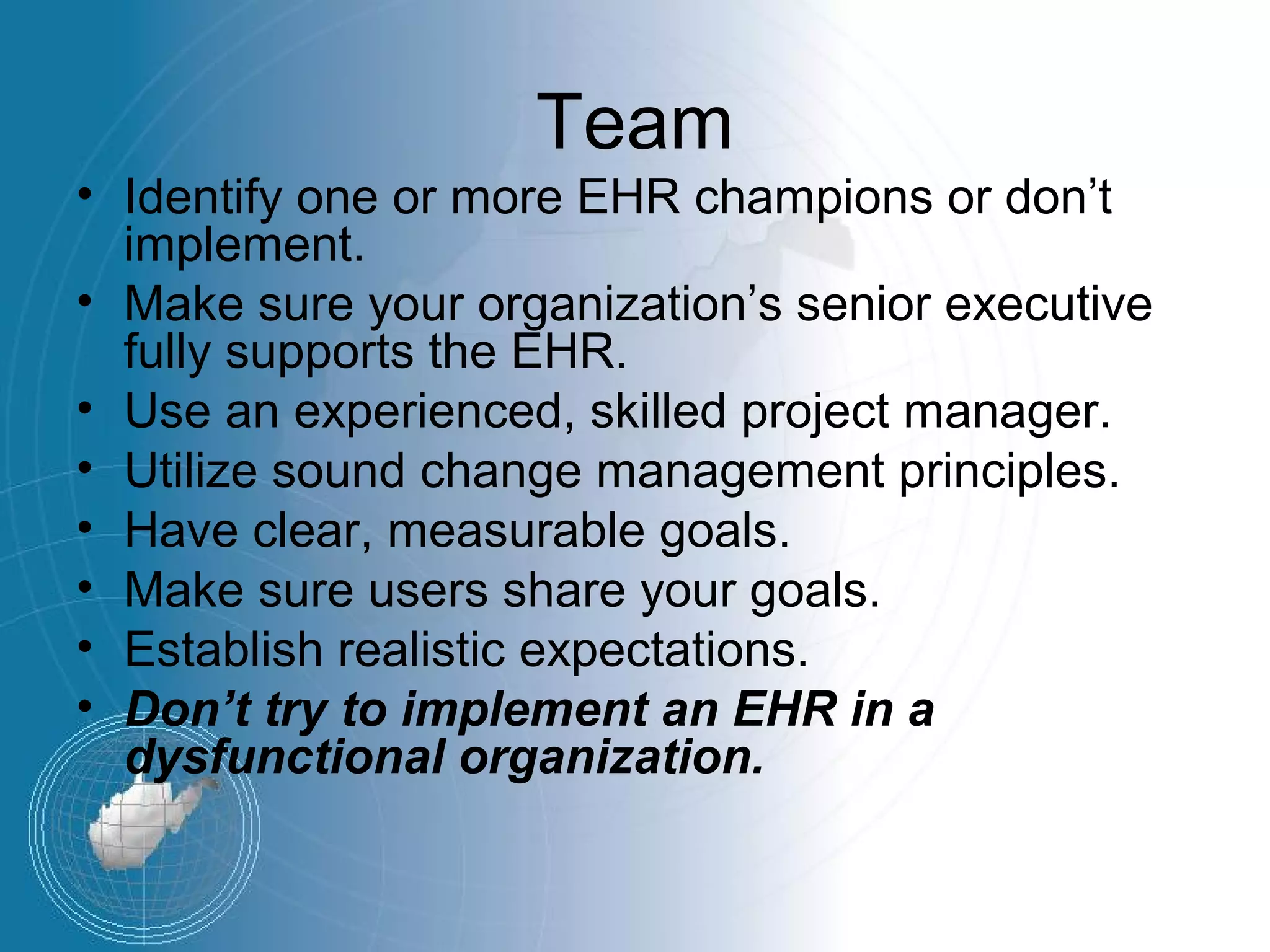 Team
• Identify one or more EHR champions or don’t
  implement.
• Make sure your organization’s senior executive
  fully supports the EHR.
• Use an experienced, skilled project manager.
• Utilize sound change management principles.
• Have clear, measurable goals.
• Make sure users share your goals.
• Establish realistic expectations.
• Don’t try to implement an EHR in a
  dysfunctional organization.
 