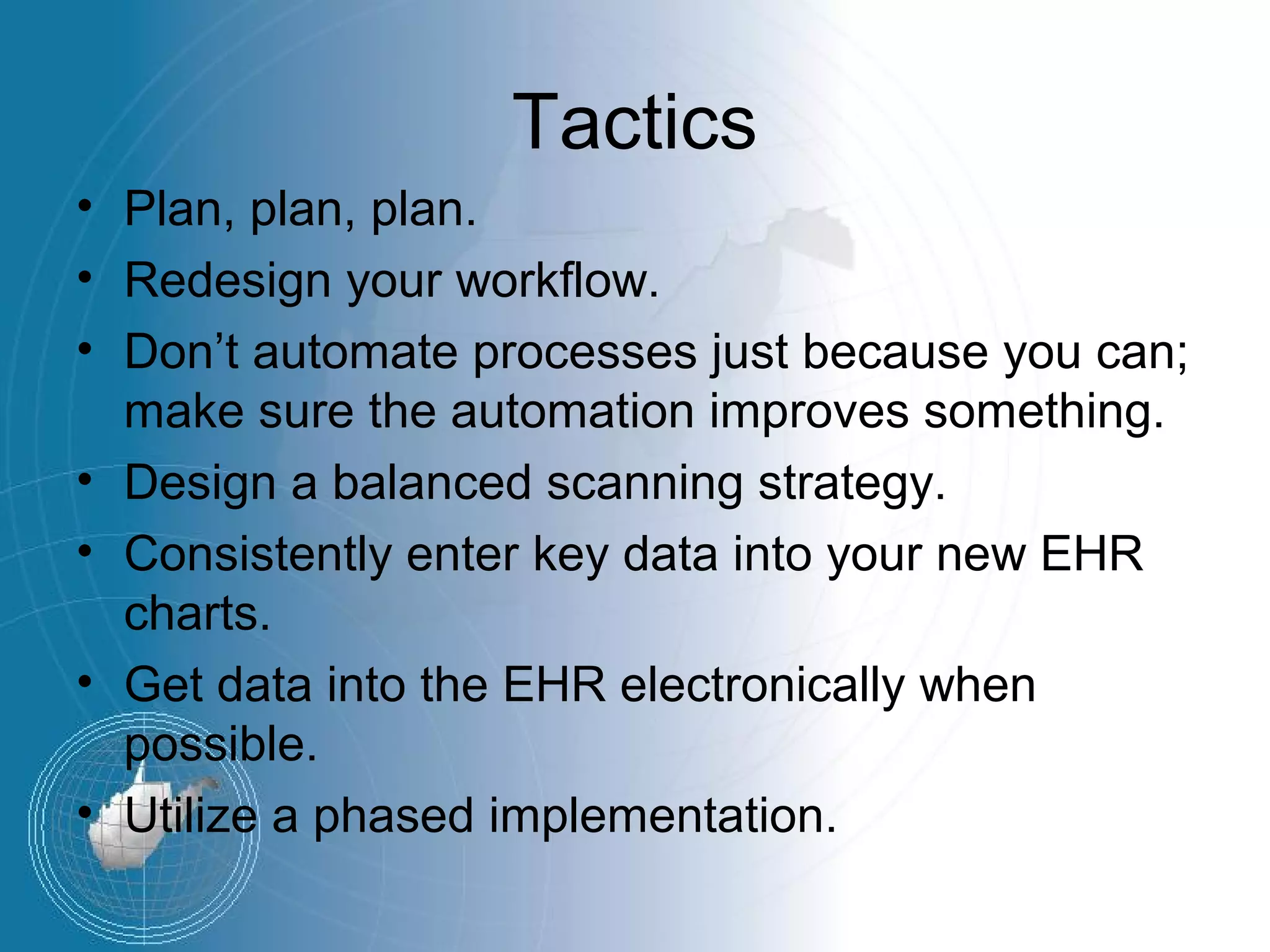 Tactics
• Plan, plan, plan.
• Redesign your workflow.
• Don’t automate processes just because you can;
  make sure the automation improves something.
• Design a balanced scanning strategy.
• Consistently enter key data into your new EHR
  charts.
• Get data into the EHR electronically when
  possible.
• Utilize a phased implementation.
 