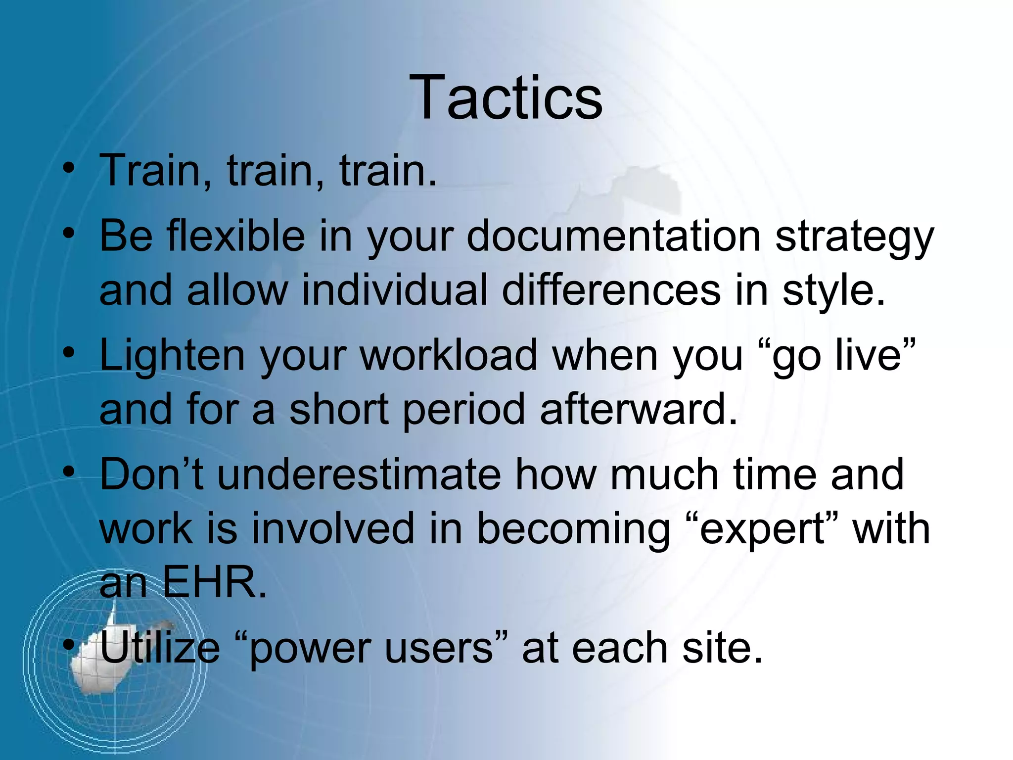 Tactics
• Train, train, train.
• Be flexible in your documentation strategy
  and allow individual differences in style.
• Lighten your workload when you “go live”
  and for a short period afterward.
• Don’t underestimate how much time and
  work is involved in becoming “expert” with
  an EHR.
• Utilize “power users” at each site.
 