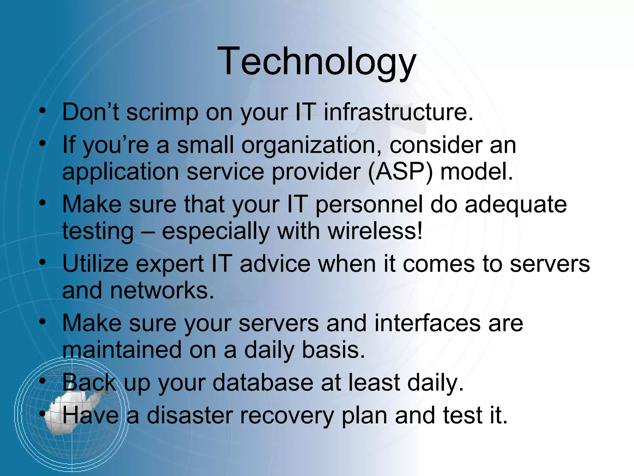 Technology
• Don’t scrimp on your IT infrastructure.
• If you’re a small organization, consider an
  application service provider (ASP) model.
• Make sure that your IT personnel do adequate
  testing – especially with wireless!
• Utilize expert IT advice when it comes to servers
  and networks.
• Make sure your servers and interfaces are
  maintained on a daily basis.
• Back up your database at least daily.
• Have a disaster recovery plan and test it.
 
