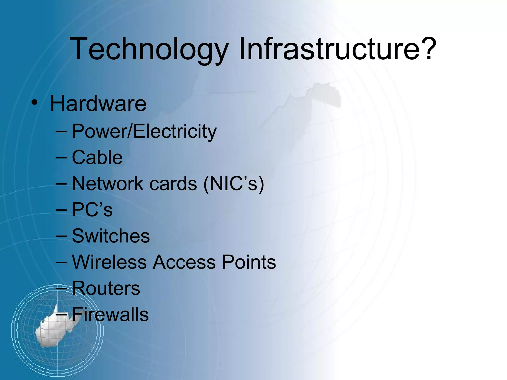 Technology Infrastructure?
• Hardware
  – Power/Electricity
  – Cable
  – Network cards (NIC’s)
  – PC’s
  – Switches
  – Wireless Access Points
  – Routers
  – Firewalls
 