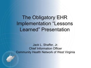 The Obligatory EHR
Implementation “Lessons
 Learned” Presentation

          Jack L. Shaffer, Jr.
       Chief Information Officer
Community Health Network of West Virginia
 