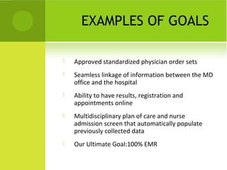 EXAMPLES OF GOALS

   Approved standardized physician order sets
   Seamless linkage of information between the MD
    office and the hospital
   Ability to have results, registration and
    appointments online
   Multidisciplinary plan of care and nurse
    admission screen that automatically populate
    previously collected data
   Our Ultimate Goal:100% EMR
 