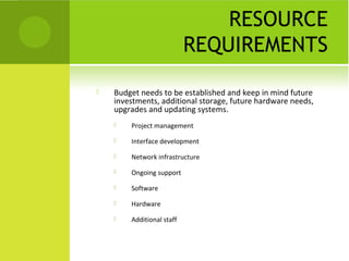 RESOURCE
                           REQUIREMENTS
   Budget needs to be established and keep in mind future
    investments, additional storage, future hardware needs,
    upgrades and updating systems.
       Project management
       Interface development

       Network infrastructure
       Ongoing support
       Software

       Hardware
       Additional staff
 