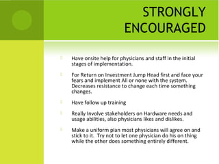 STRONGLY
                           ENCOURAGED

   Have onsite help for physicians and staff in the initial
    stages of implementation.
   For Return on Investment Jump Head first and face your
    fears and implement All or none with the system.
    Decreases resistance to change each time something
    changes.
   Have follow up training
   Really Involve stakeholders on Hardware needs and
    usage abilities, also physicians likes and dislikes.
   Make a uniform plan most physicians will agree on and
    stick to it. Try not to let one physician do his on thing
    while the other does something entirely different.
 