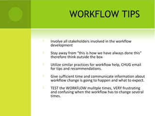 WORKFLOW TIPS

   Involve all stakeholders involved in the workflow
    development
   Stay away from “this is how we have always done this”
    therefore think outside the box
   Utilize similar practices for workflow help, CHUG email
    for tips and recommendations.
   Give sufficient time and communicate information about
    workflow change is going to happen and what to expect.
   TEST the WORKFLOW mulitple times, VERY frustrating
    and confusing when the workflow has to change several
    times.
 