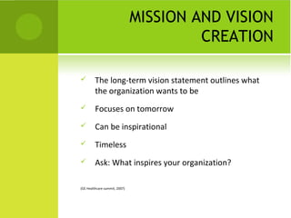 MISSION AND VISION
                                        CREATION

        The long-term vision statement outlines what
         the organization wants to be
        Focuses on tomorrow
        Can be inspirational
        Timeless
        Ask: What inspires your organization?

(GE Healthcare summit, 2007)
 