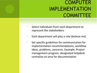 COMPUTER
                  IMPLEMENTATION
                       COMMITTEE
   Select individuals from each department to
    represent the stakeholders
   Each department will play a role (believe me)
   Set specific guidelines for communication for
    implementation recommendations, workflow
    ideas, problems, concerns. Example: Project
    management program, designated helpdesk
    centralize an area for documentation
 