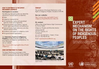 ’ 
Participate in sessions 
The following interested parties can attend the 
Mechanism’s annual session as observers: 
 States 
 Indigenous representatives 
 UN mechanisms, bodies and specialized 
agencies, funds and programmes 
 Intergovernmental organizations, regional 
human rights organizations and mechanisms 
 National Human Rights Institutions and other 
relevant national bodies 
 Academics and experts on indigenous issues 
 Non-governmental organisations 
The Voluntary Fund on Indigenous 
Peoples provides financial support for the 
participation of indigenous representatives. For 
more information, 
see our website: 
http://www2.ohchr.org/english/about/funds/ 
indigenous/ 
The Expert Mechanism encourages written 
contributions to its studies from various partners. 
Calls for contributions are sent out by OHCHR. 
The secretariat of the Expert Mechanism on the 
Rights on Indigenous Peoples is located at OHCHR. 
See our website: 
http://www2.ohchr.org/english/issues/ 
indigenous/ExpertMechanism/index.htm 
Or contact: 
Office of the United Nations High Commissioner 
for Human Rights 
Indigenous Peoples and Minorities Section 
UNOG-OHCHR 
CH-1211 Geneva 10 
Switzerland 
tel. (+41 22) 928 9676 / 9640 / 9164 - 
fax (+41 22) 928 90 66 
Email: expertmechanism@ohchr.org 
Providing advice on indigenous peoples’ 
rights to the Human Rights Council 
The Human Rights and Alliance of Civilisations Room, Palais des 
Nations, Geneva 
© UN photo 
 
