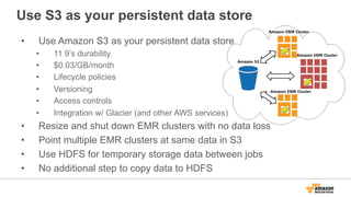 Use S3 as your persistent data store
•  Use Amazon S3 as your persistent data store
•  11 9’s durability
•  $0.03/GB/month
•  Lifecycle policies
•  Versioning
•  Access controls
•  Integration w/ Glacier (and other AWS services)
•  Resize and shut down EMR clusters with no data loss
•  Point multiple EMR clusters at same data in S3
•  Use HDFS for temporary storage data between jobs
•  No additional step to copy data to HDFS
 