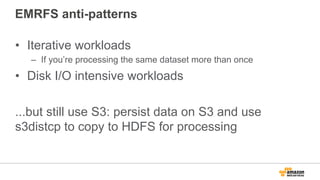 EMRFS anti-patterns
•  Iterative workloads
–  If you’re processing the same dataset more than once
•  Disk I/O intensive workloads
...but still use S3: persist data on S3 and use
s3distcp to copy to HDFS for processing
 