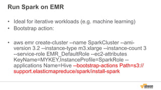 Run Spark on EMR
•  Ideal for iterative workloads (e.g. machine learning)
•  Bootstrap action:
•  aws emr create-cluster --name SparkCluster --ami-
version 3.2 --instance-type m3.xlarge --instance-count 3
--service-role EMR_DefaultRole --ec2-attributes
KeyName=MYKEY,InstanceProfile=SparkRole --
applications Name=Hive --bootstrap-actions Path=s3://
support.elasticmapreduce/spark/install-spark
 