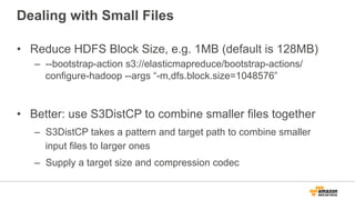 Dealing with Small Files
•  Reduce HDFS Block Size, e.g. 1MB (default is 128MB)
–  --bootstrap-action s3://elasticmapreduce/bootstrap-actions/
configure-hadoop --args “-m,dfs.block.size=1048576”
•  Better: use S3DistCP to combine smaller files together
–  S3DistCP takes a pattern and target path to combine smaller
input files to larger ones
–  Supply a target size and compression codec
 
