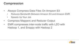 Compression
•  Always Compress Data Files On Amazon S3
•  Reduces Bandwidth Between Amazon S3 and Amazon EMR
•  Speeds Up Your Job
•  Compress Mappers and Reducer Output
•  EMR compresses inter-node traffic with LZO with
Hadoop 1, and Snappy with Hadoop 2
 
