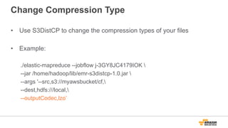 Change Compression Type
•  Use S3DistCP to change the compression types of your files
•  Example:
./elastic-mapreduce --jobflow j-3GY8JC4179IOK 
--jar /home/hadoop/lib/emr-s3distcp-1.0.jar 
--args '--src,s3://myawsbucket/cf,
--dest,hdfs:///local,
--outputCodec,lzo’
 