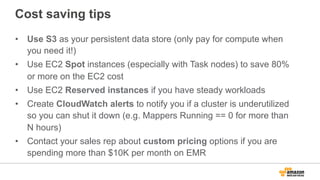Cost saving tips
•  Use S3 as your persistent data store (only pay for compute when
you need it!)
•  Use EC2 Spot instances (especially with Task nodes) to save 80%
or more on the EC2 cost
•  Use EC2 Reserved instances if you have steady workloads
•  Create CloudWatch alerts to notify you if a cluster is underutilized
so you can shut it down (e.g. Mappers Running == 0 for more than
N hours)
•  Contact your sales rep about custom pricing options if you are
spending more than $10K per month on EMR
 
