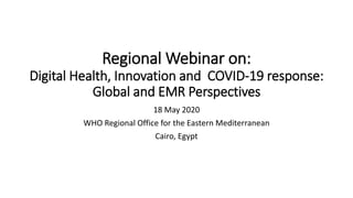 Regional Webinar on:
Digital Health, Innovation and COVID-19 response:
Global and EMR Perspectives
18 May 2020
WHO Regional Office for the Eastern Mediterranean
Cairo, Egypt
 
