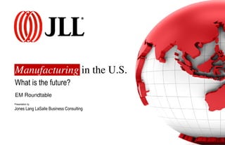 Manufacturing in the U.S. 
What is the future? 
EM Roundtable 
Presentation by 
Jones Lang LaSalle Business Consulting 
 