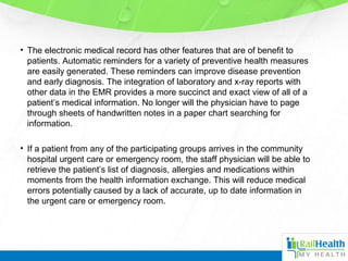• The electronic medical record has other features that are of benefit to
patients. Automatic reminders for a variety of preventive health measures
are easily generated. These reminders can improve disease prevention
and early diagnosis. The integration of laboratory and x-ray reports with
other data in the EMR provides a more succinct and exact view of all of a
patient’s medical information. No longer will the physician have to page
through sheets of handwritten notes in a paper chart searching for
information.
• If a patient from any of the participating groups arrives in the community
hospital urgent care or emergency room, the staff physician will be able to
retrieve the patient’s list of diagnosis, allergies and medications within
moments from the health information exchange. This will reduce medical
errors potentially caused by a lack of accurate, up to date information in
the urgent care or emergency room.
 