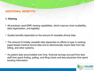 ADDITIONAL BENEFITS:
1. Viewing
• All practices used EMR viewing capabilities, which improve chart availability,
data organization, and legibility.
• Quality benefits depended on the amount of viewable clinical data.
• The amount of initially viewable data depended on efforts to type in existing
paper-based medical record data and to electronically import data from lab,
billing, and other systems.
• As patient data accumulated over time, financial savings accrued from less
staff time spent finding, pulling, and filing charts and less physician time spent
locating information.
 