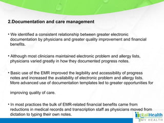 2.Documentation and care management
• We identified a consistent relationship between greater electronic
documentation by physicians and greater quality improvement and financial
benefits.
• Although most clinicians maintained electronic problem and allergy lists,
physicians varied greatly in how they documented progress notes.
• Basic use of the EMR improved the legibility and accessibility of progress
notes and increased the availability of electronic problem and allergy lists.
More advanced use of documentation templates led to greater opportunities for
improving quality of care.
• In most practices the bulk of EMR-related financial benefits came from
reductions in medical records and transcription staff as physicians moved from
dictation to typing their own notes.
 