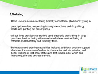 3.Ordering
• Basic use of electronic ordering typically consisted of physicians’ typing in
prescription orders, responding to drug interactions and drug allergy
alerts, and printing out prescriptions.
• All but three practices we studied used electronic prescribing. In large
practices, basic ordering often also included electronic ordering of
referrals and laboratory and radiology tests.
• More advanced ordering capabilities included additional decision support,
electronic transmission of orders to pharmacies and laboratories, and
better tracking of test-order status and test results, all of which can
improve quality and decrease errors.
 