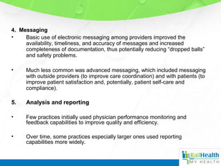 4. Messaging
• Basic use of electronic messaging among providers improved the
availability, timeliness, and accuracy of messages and increased
completeness of documentation, thus potentially reducing “dropped balls”
and safety problems.
• Much less common was advanced messaging, which included messaging
with outside providers (to improve care coordination) and with patients (to
improve patient satisfaction and, potentially, patient self-care and
compliance).
5. Analysis and reporting
• Few practices initially used physician performance monitoring and
feedback capabilities to improve quality and efficiency.
• Over time, some practices especially larger ones used reporting
capabilities more widely.
 