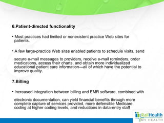 6.Patient-directed functionality
• Most practices had limited or nonexistent practice Web sites for
patients.
• A few large-practice Web sites enabled patients to schedule visits, send
secure e-mail messages to providers, receive e-mail reminders, order
medications, access their charts, and obtain more individualized
educational patient care information—all of which have the potential to
improve quality.
7.Billing
• Increased integration between billing and EMR software, combined with
electronic documentation, can yield financial benefits through more
complete capture of services provided, more defensible Medicare
coding at higher coding levels, and reductions in data-entry staff
 