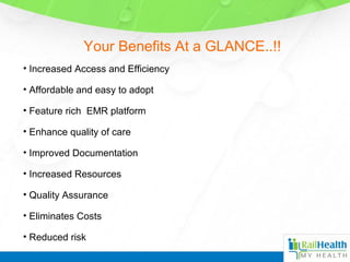 Your Benefits At a GLANCE..!!
• Increased Access and Efficiency
• Affordable and easy to adopt
• Feature rich EMR platform
• Enhance quality of care
• Improved Documentation
• Increased Resources
• Quality Assurance
• Eliminates Costs
• Reduced risk
 